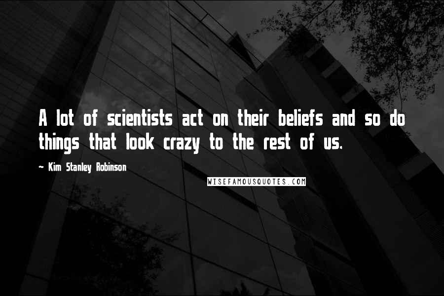 Kim Stanley Robinson Quotes: A lot of scientists act on their beliefs and so do things that look crazy to the rest of us.