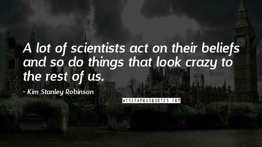 Kim Stanley Robinson Quotes: A lot of scientists act on their beliefs and so do things that look crazy to the rest of us.