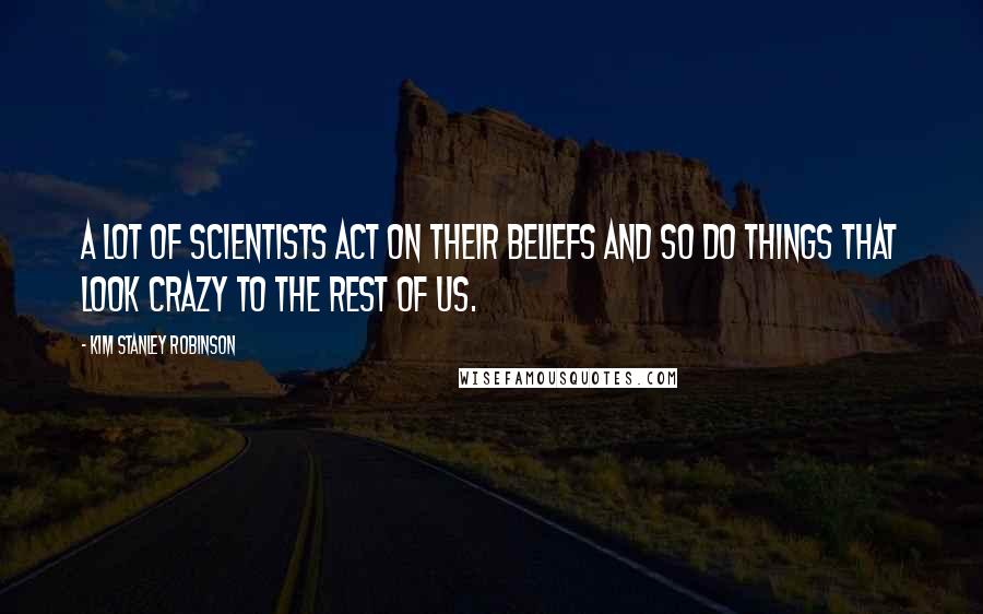 Kim Stanley Robinson Quotes: A lot of scientists act on their beliefs and so do things that look crazy to the rest of us.