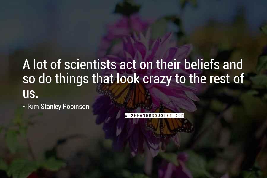 Kim Stanley Robinson Quotes: A lot of scientists act on their beliefs and so do things that look crazy to the rest of us.