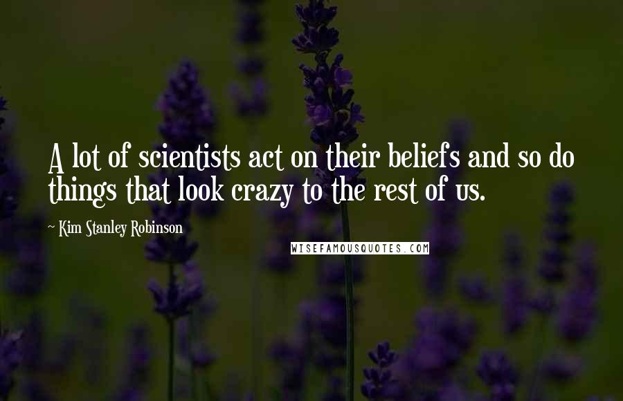 Kim Stanley Robinson Quotes: A lot of scientists act on their beliefs and so do things that look crazy to the rest of us.