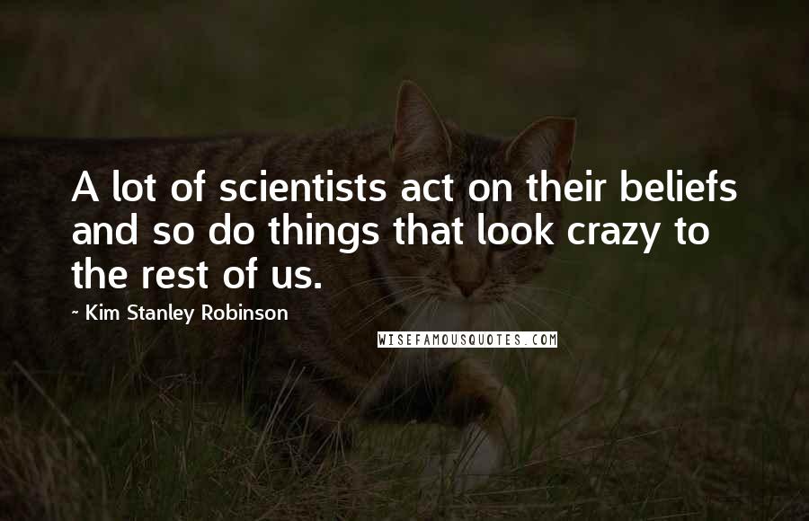 Kim Stanley Robinson Quotes: A lot of scientists act on their beliefs and so do things that look crazy to the rest of us.