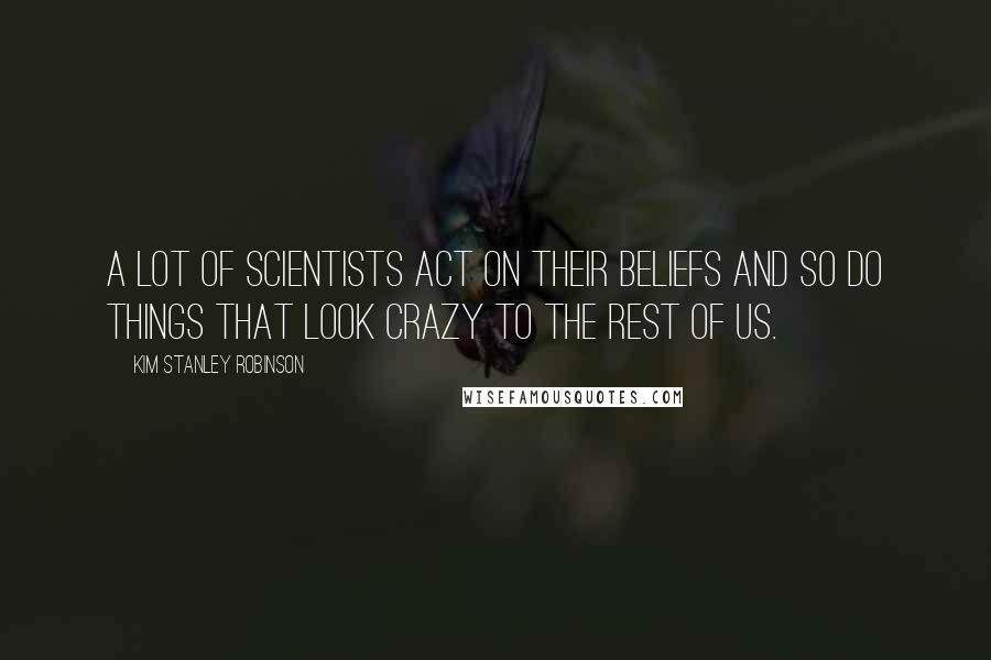 Kim Stanley Robinson Quotes: A lot of scientists act on their beliefs and so do things that look crazy to the rest of us.