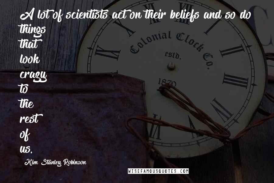 Kim Stanley Robinson Quotes: A lot of scientists act on their beliefs and so do things that look crazy to the rest of us.