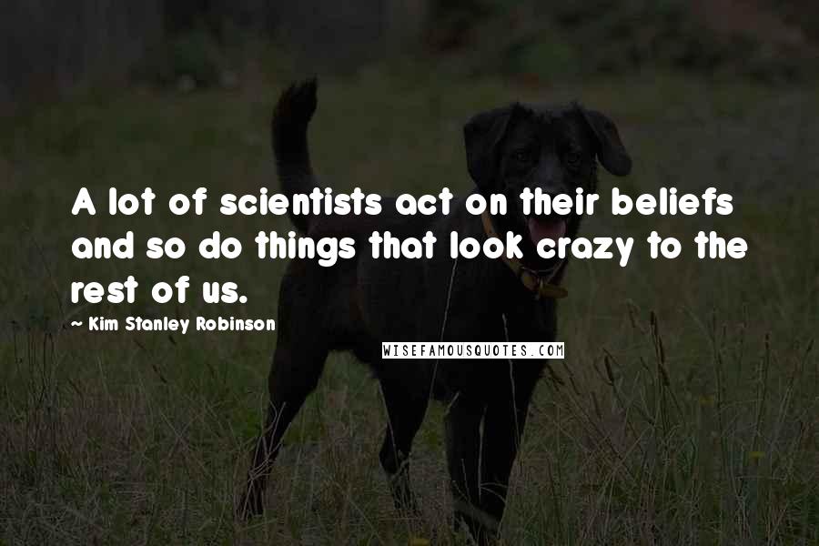 Kim Stanley Robinson Quotes: A lot of scientists act on their beliefs and so do things that look crazy to the rest of us.