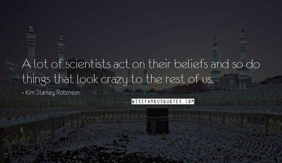 Kim Stanley Robinson Quotes: A lot of scientists act on their beliefs and so do things that look crazy to the rest of us.