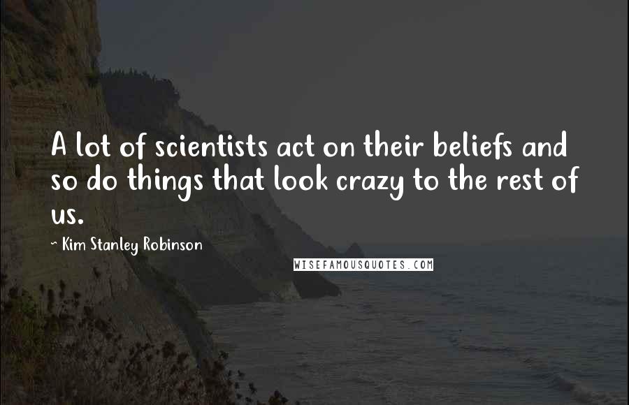 Kim Stanley Robinson Quotes: A lot of scientists act on their beliefs and so do things that look crazy to the rest of us.
