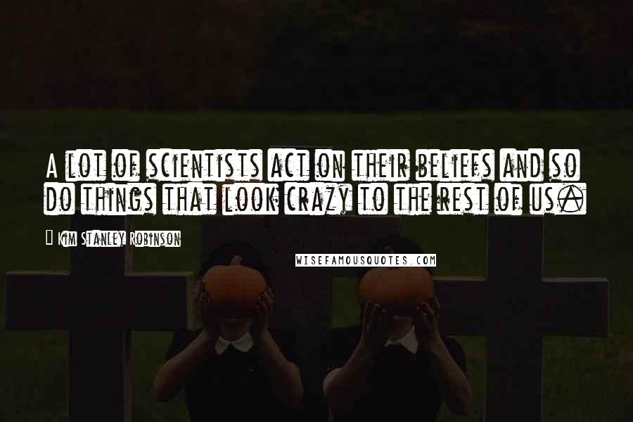 Kim Stanley Robinson Quotes: A lot of scientists act on their beliefs and so do things that look crazy to the rest of us.