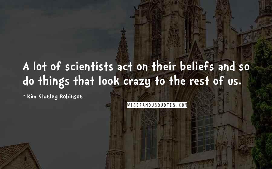 Kim Stanley Robinson Quotes: A lot of scientists act on their beliefs and so do things that look crazy to the rest of us.