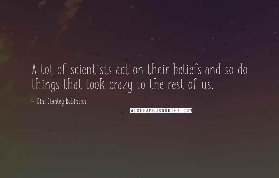 Kim Stanley Robinson Quotes: A lot of scientists act on their beliefs and so do things that look crazy to the rest of us.