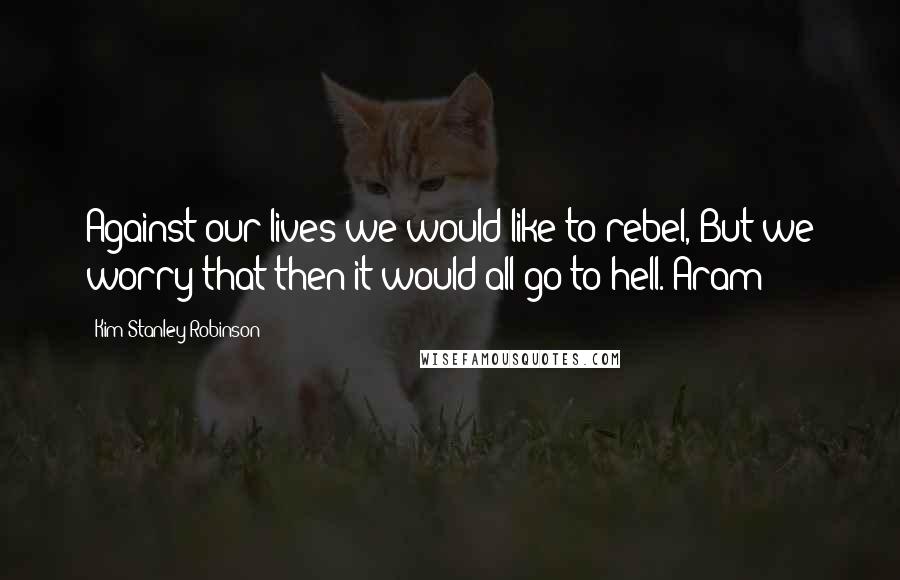 Kim Stanley Robinson Quotes: Against our lives we would like to rebel, But we worry that then it would all go to hell. Aram