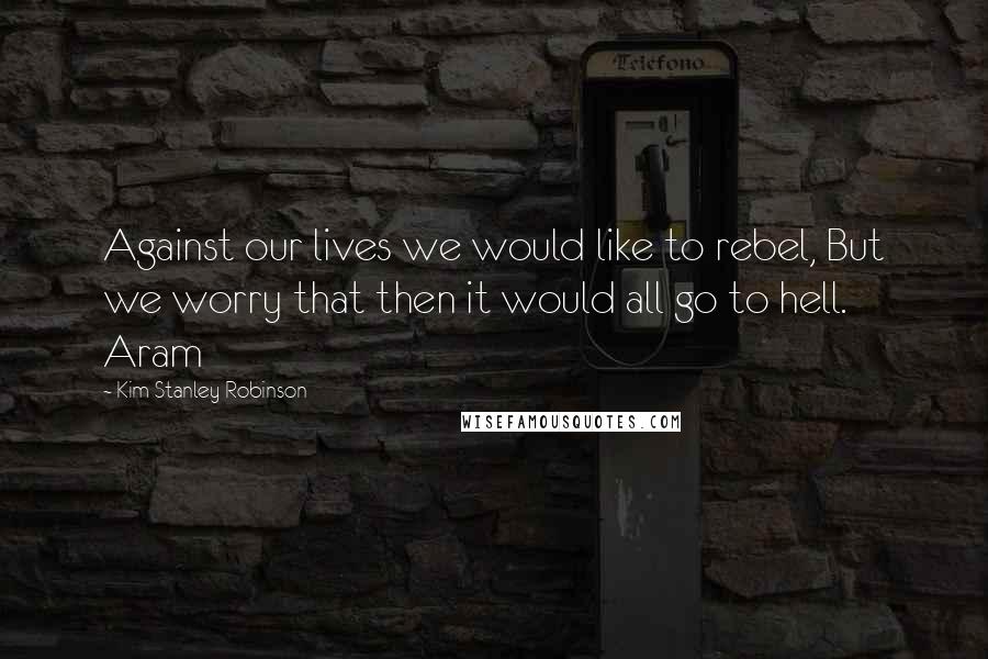 Kim Stanley Robinson Quotes: Against our lives we would like to rebel, But we worry that then it would all go to hell. Aram