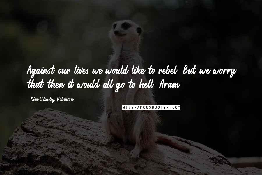 Kim Stanley Robinson Quotes: Against our lives we would like to rebel, But we worry that then it would all go to hell. Aram