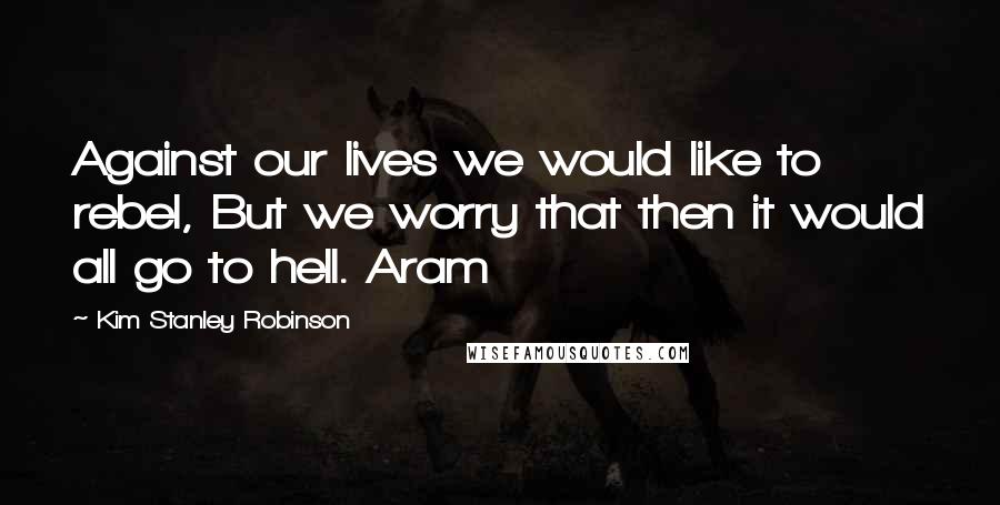 Kim Stanley Robinson Quotes: Against our lives we would like to rebel, But we worry that then it would all go to hell. Aram