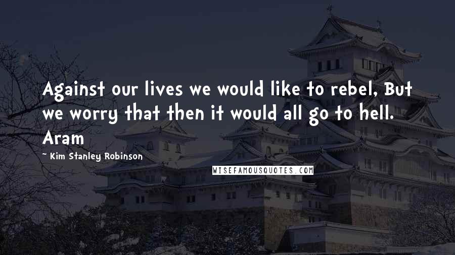 Kim Stanley Robinson Quotes: Against our lives we would like to rebel, But we worry that then it would all go to hell. Aram