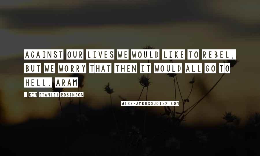 Kim Stanley Robinson Quotes: Against our lives we would like to rebel, But we worry that then it would all go to hell. Aram