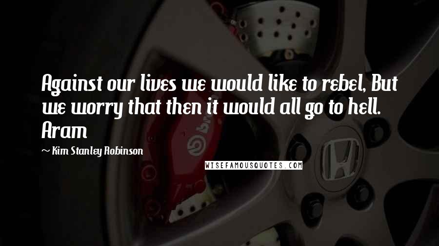 Kim Stanley Robinson Quotes: Against our lives we would like to rebel, But we worry that then it would all go to hell. Aram