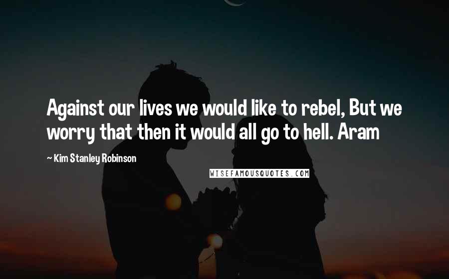 Kim Stanley Robinson Quotes: Against our lives we would like to rebel, But we worry that then it would all go to hell. Aram