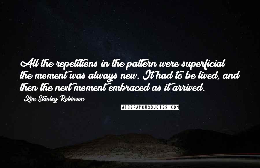 Kim Stanley Robinson Quotes: All the repetitions in the pattern were superficial; the moment was always new. It had to be lived, and then the next moment embraced as it arrived.