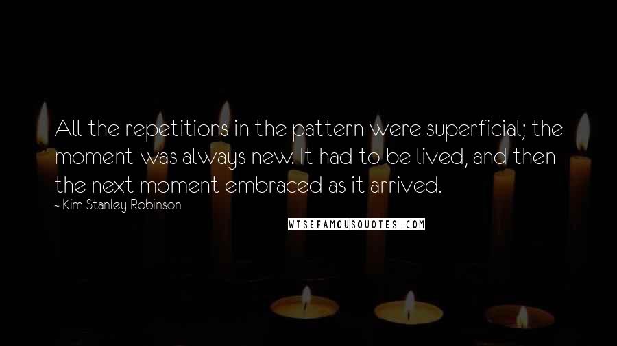 Kim Stanley Robinson Quotes: All the repetitions in the pattern were superficial; the moment was always new. It had to be lived, and then the next moment embraced as it arrived.