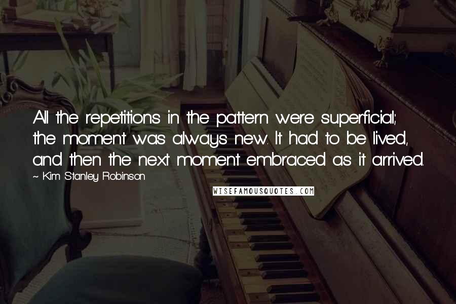 Kim Stanley Robinson Quotes: All the repetitions in the pattern were superficial; the moment was always new. It had to be lived, and then the next moment embraced as it arrived.