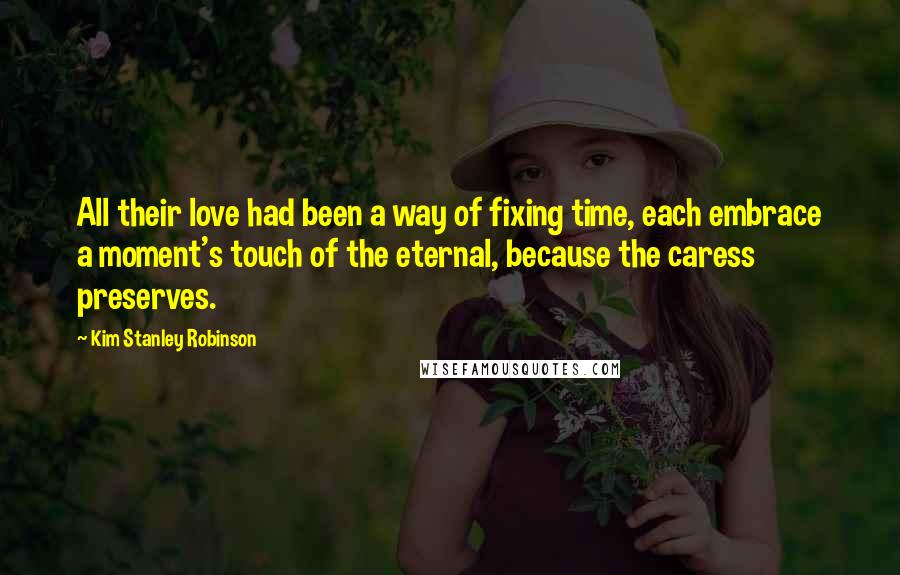 Kim Stanley Robinson Quotes: All their love had been a way of fixing time, each embrace a moment's touch of the eternal, because the caress preserves.