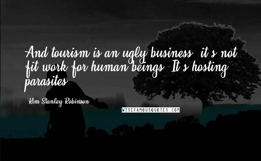 Kim Stanley Robinson Quotes: And tourism is an ugly business, it's not fit work for human beings. It's hosting parasites.