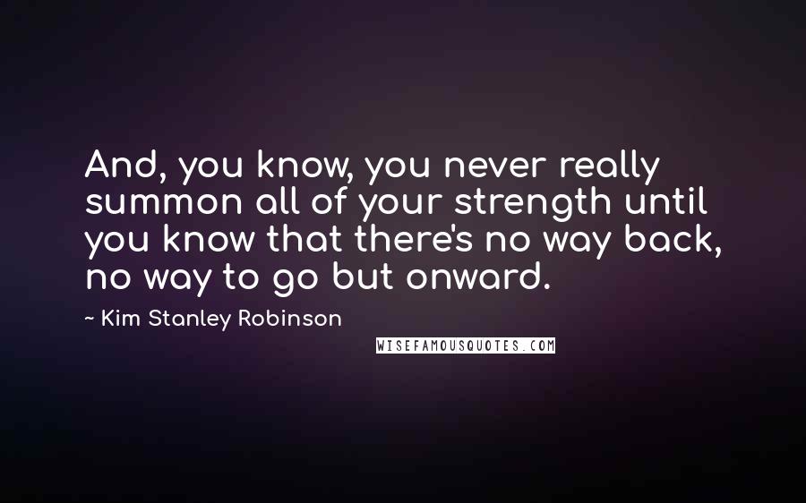 Kim Stanley Robinson Quotes: And, you know, you never really summon all of your strength until you know that there's no way back, no way to go but onward.