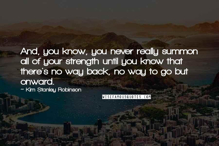 Kim Stanley Robinson Quotes: And, you know, you never really summon all of your strength until you know that there's no way back, no way to go but onward.