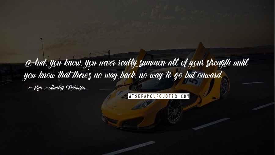 Kim Stanley Robinson Quotes: And, you know, you never really summon all of your strength until you know that there's no way back, no way to go but onward.