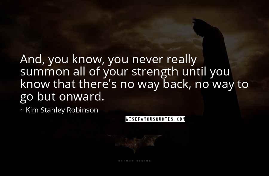 Kim Stanley Robinson Quotes: And, you know, you never really summon all of your strength until you know that there's no way back, no way to go but onward.