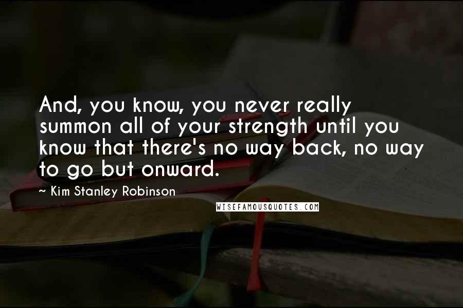 Kim Stanley Robinson Quotes: And, you know, you never really summon all of your strength until you know that there's no way back, no way to go but onward.