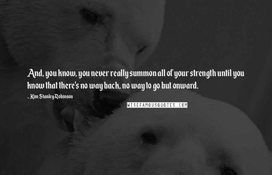 Kim Stanley Robinson Quotes: And, you know, you never really summon all of your strength until you know that there's no way back, no way to go but onward.