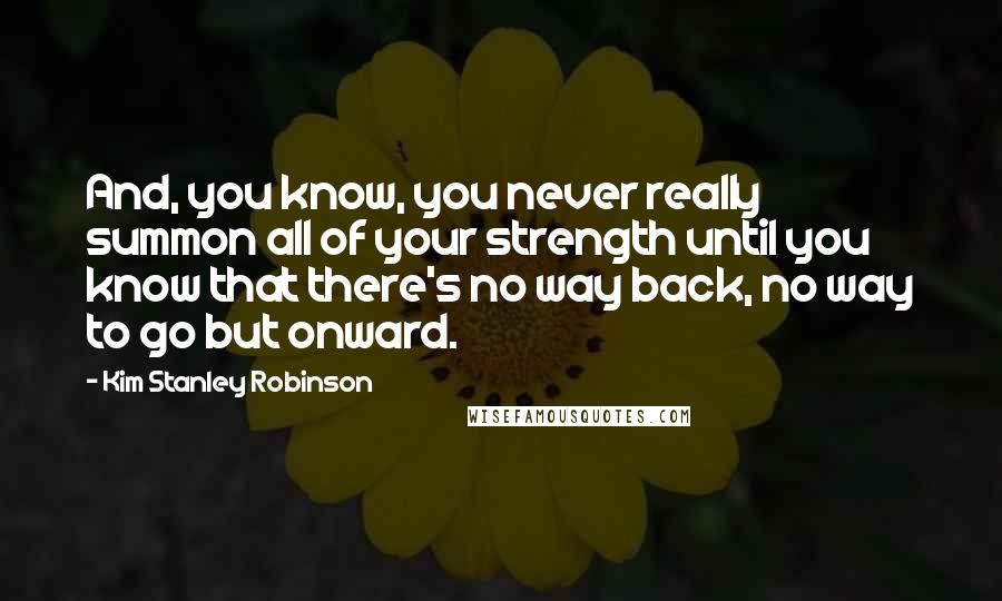 Kim Stanley Robinson Quotes: And, you know, you never really summon all of your strength until you know that there's no way back, no way to go but onward.