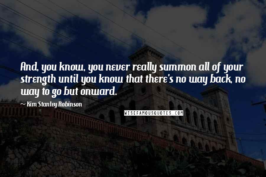 Kim Stanley Robinson Quotes: And, you know, you never really summon all of your strength until you know that there's no way back, no way to go but onward.