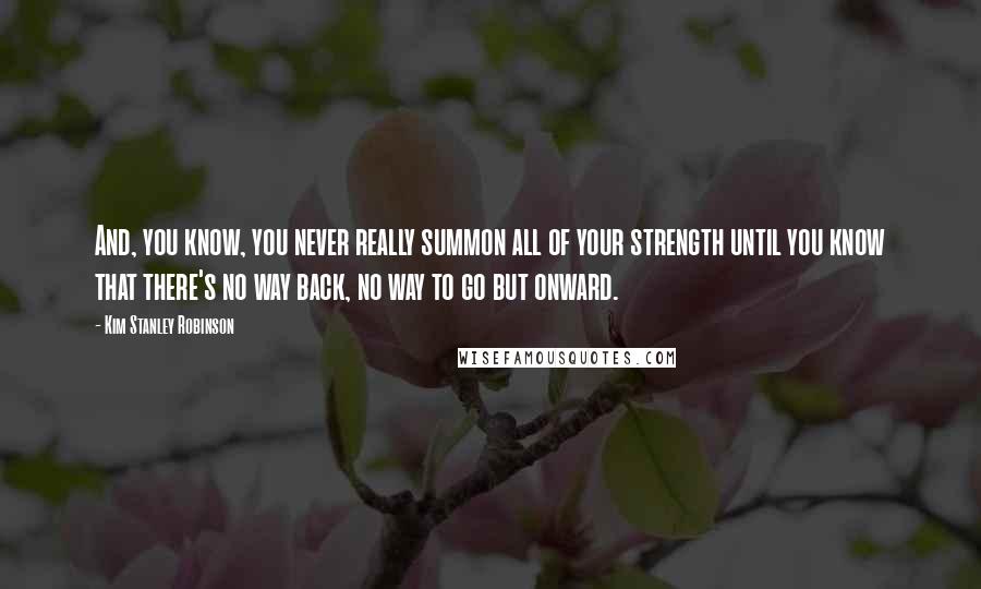 Kim Stanley Robinson Quotes: And, you know, you never really summon all of your strength until you know that there's no way back, no way to go but onward.