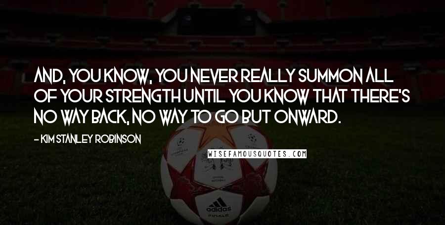 Kim Stanley Robinson Quotes: And, you know, you never really summon all of your strength until you know that there's no way back, no way to go but onward.
