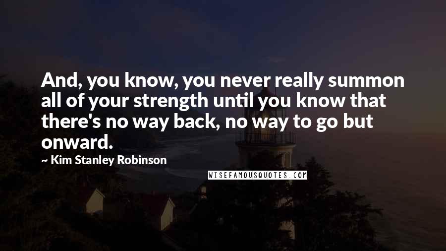 Kim Stanley Robinson Quotes: And, you know, you never really summon all of your strength until you know that there's no way back, no way to go but onward.