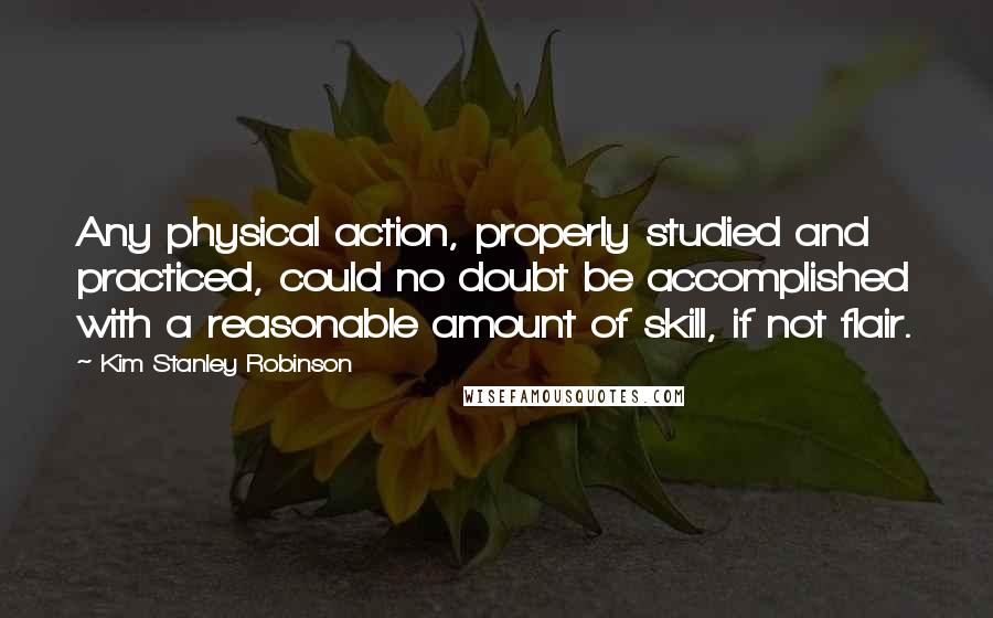 Kim Stanley Robinson Quotes: Any physical action, properly studied and practiced, could no doubt be accomplished with a reasonable amount of skill, if not flair.