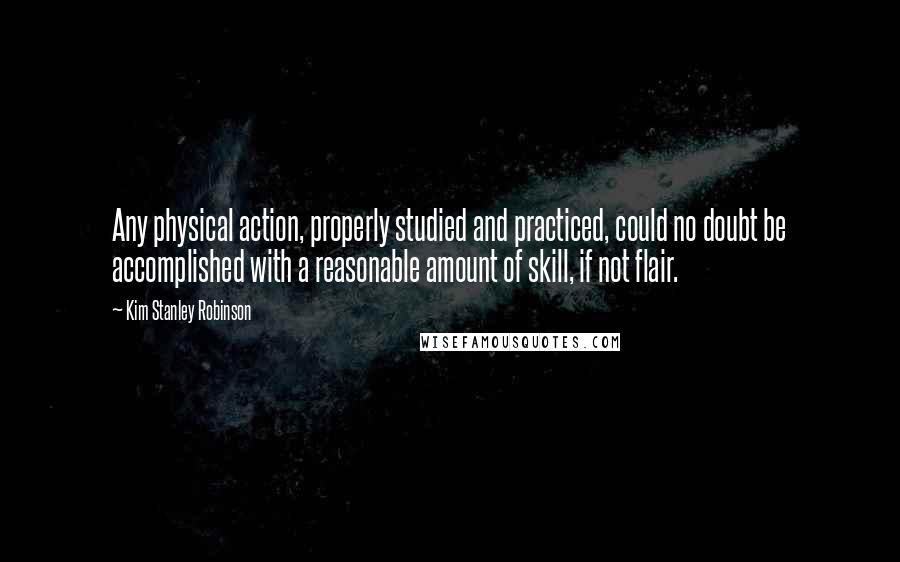 Kim Stanley Robinson Quotes: Any physical action, properly studied and practiced, could no doubt be accomplished with a reasonable amount of skill, if not flair.