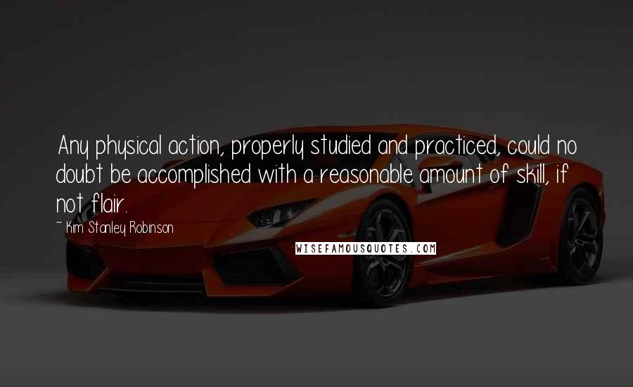 Kim Stanley Robinson Quotes: Any physical action, properly studied and practiced, could no doubt be accomplished with a reasonable amount of skill, if not flair.