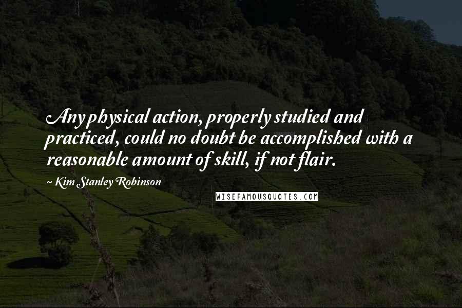 Kim Stanley Robinson Quotes: Any physical action, properly studied and practiced, could no doubt be accomplished with a reasonable amount of skill, if not flair.