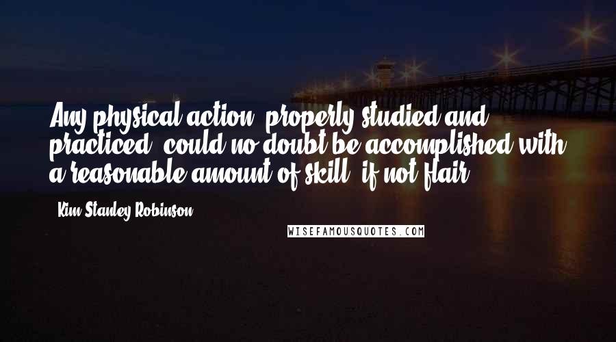 Kim Stanley Robinson Quotes: Any physical action, properly studied and practiced, could no doubt be accomplished with a reasonable amount of skill, if not flair.