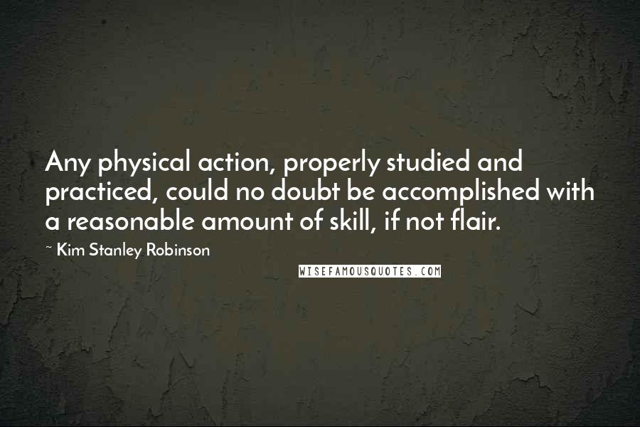 Kim Stanley Robinson Quotes: Any physical action, properly studied and practiced, could no doubt be accomplished with a reasonable amount of skill, if not flair.