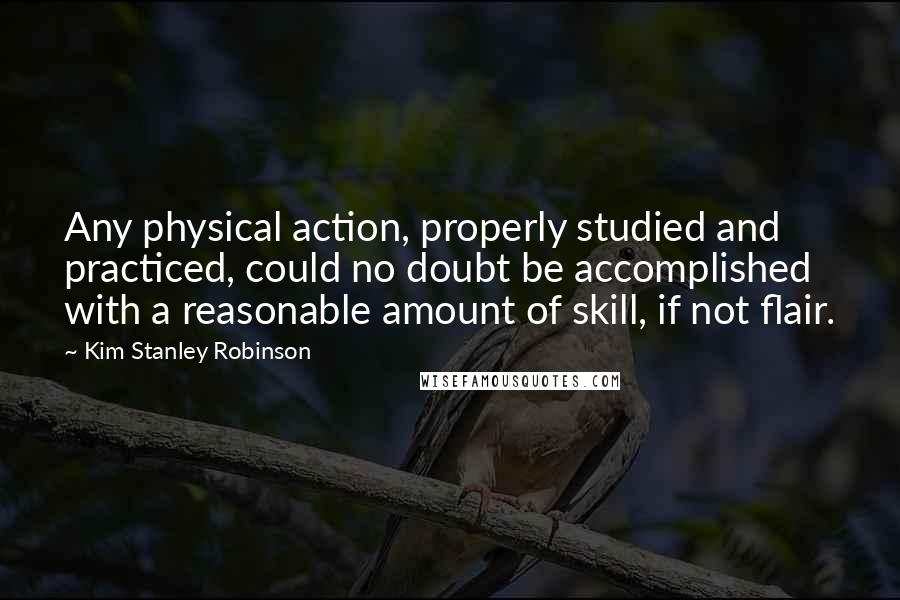 Kim Stanley Robinson Quotes: Any physical action, properly studied and practiced, could no doubt be accomplished with a reasonable amount of skill, if not flair.