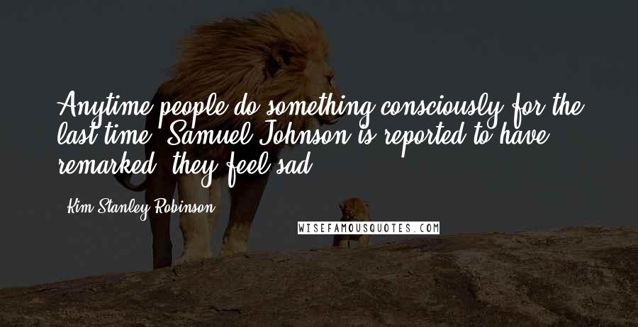 Kim Stanley Robinson Quotes: Anytime people do something consciously for the last time, Samuel Johnson is reported to have remarked, they feel sad.