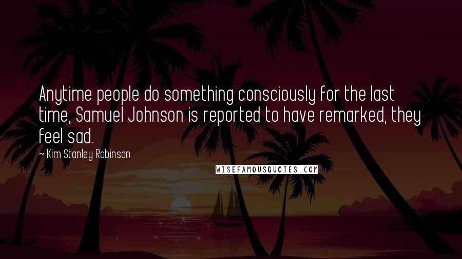 Kim Stanley Robinson Quotes: Anytime people do something consciously for the last time, Samuel Johnson is reported to have remarked, they feel sad.