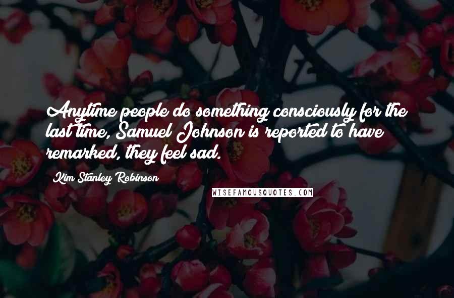 Kim Stanley Robinson Quotes: Anytime people do something consciously for the last time, Samuel Johnson is reported to have remarked, they feel sad.