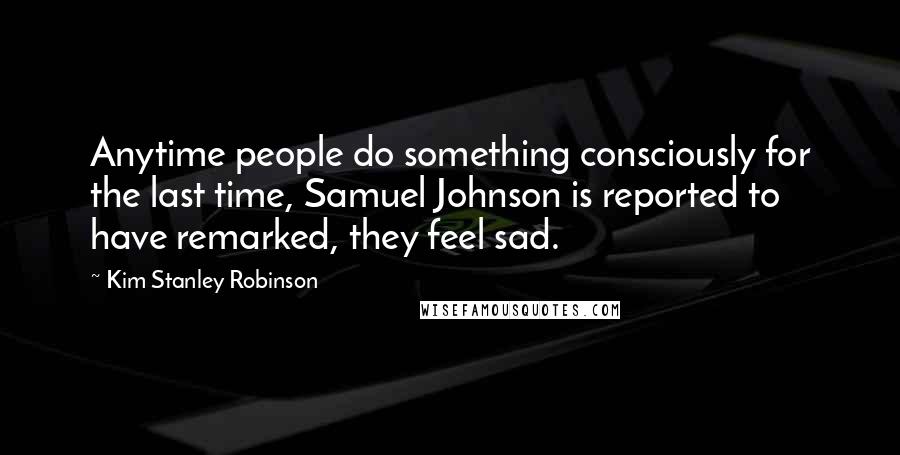 Kim Stanley Robinson Quotes: Anytime people do something consciously for the last time, Samuel Johnson is reported to have remarked, they feel sad.