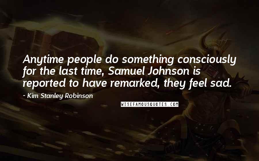 Kim Stanley Robinson Quotes: Anytime people do something consciously for the last time, Samuel Johnson is reported to have remarked, they feel sad.